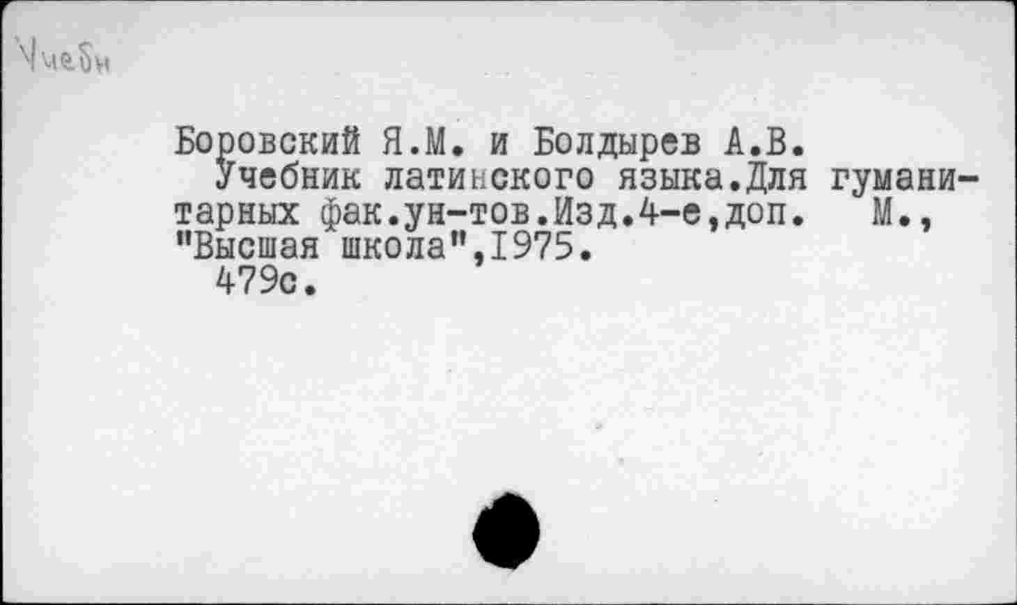 ﻿
Боровский Я.М. и Болдырев А.В.
Учебник латинского языка.Для гуманитарных фак.ун-тов.Изд.4-е,доп. М., "Высшая школа",1975.
479с.